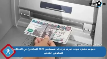 «موعد مهم» موعد صرف مرتبات أغسطس 2025 للعاملين في القطاعين الحكومي الخاص